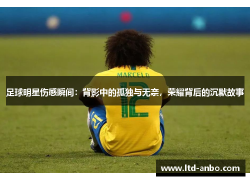 足球明星伤感瞬间:背影中的孤独与无奈,荣耀背后的沉默故事 足球明星伤感瞬间:背影中的孤独与无奈,荣耀背后的沉默故事