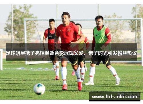 足球明星携子亮相温馨合影展现父爱,亲子时光引发粉丝热议 足球明星携子亮相温馨合影展现父爱,亲子时光引发粉丝热议