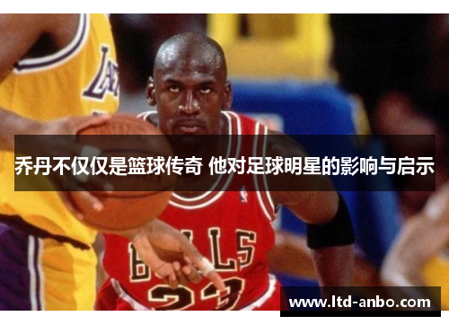 乔丹不仅仅是篮球传奇 他对足球明星的影响与启示 乔丹不仅仅是篮球传奇 他对足球明星的影响与启示