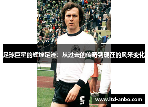 足球巨星的辉煌足迹:从过去的传奇到现在的风采变化 足球巨星的辉煌足迹:从过去的传奇到现在的风采变化