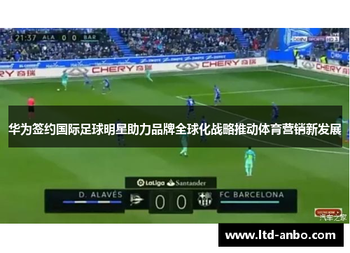 华为签约国际足球明星助力品牌全球化战略推动体育营销新发展 华为签约国际足球明星助力品牌全球化战略推动体育营销新发展