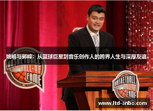 姚明与郭峰:从篮球巨星到音乐创作人的跨界人生与深厚友谊 姚明与郭峰:从篮球巨星到音乐创作人的跨界人生与深厚友谊