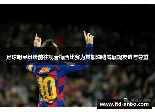 足球明星纷纷前往观看梅西比赛为其加油助威展现友谊与尊重 足球明星纷纷前往观看梅西比赛为其加油助威展现友谊与尊重