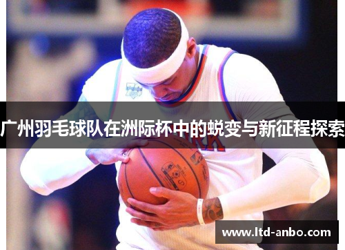 广州羽毛球队在洲际杯中的蜕变与新征程探索