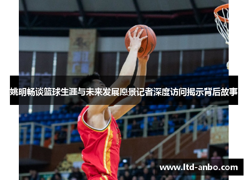 姚明畅谈篮球生涯与未来发展愿景记者深度访问揭示背后故事