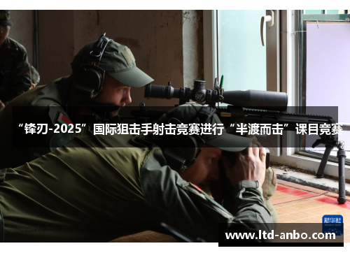 “锋刃-2025”国际狙击手射击竞赛进行“半渡而击”课目竞赛 “锋刃-2025”国际狙击手射击竞赛进行“半渡而击”课目竞赛