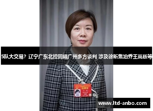 5队大交易？辽宁广东北控同曦广州多方谈判 涉及徐昕焦泊乔王岚嵚等