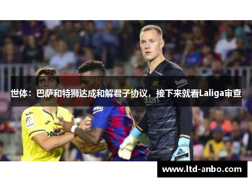 世体:巴萨和特狮达成和解君子协议,接下来就看Laliga审查 世体:巴萨和特狮达成和解君子协议,接下来就看Laliga审查